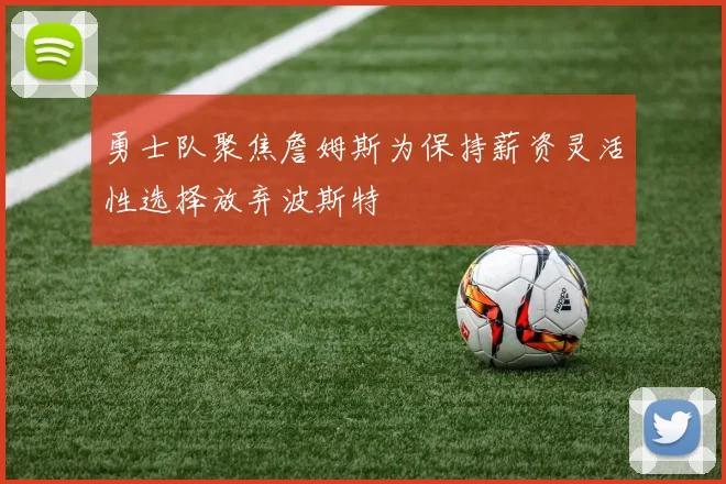 勇士队聚焦詹姆斯为保持薪资灵活性选择放弃波斯特
