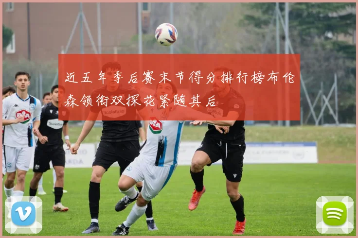 近五年季后赛末节得分排行榜布伦森领衔双探花紧随其后