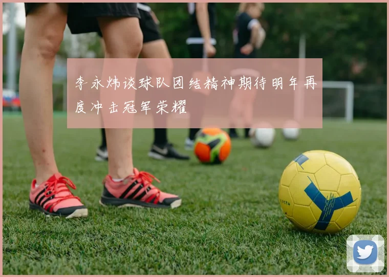 李永炜谈球队团结精神期待明年再度冲击冠军荣耀