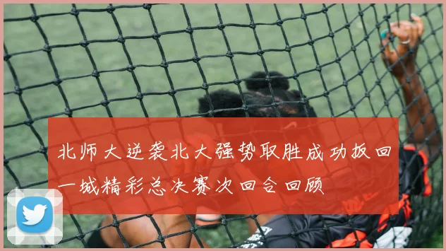 北师大逆袭北大强势取胜成功扳回一城精彩总决赛次回合回顾