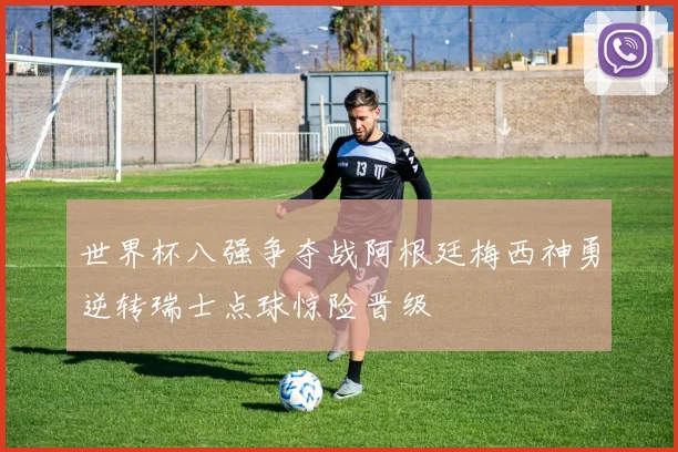 世界杯八强争夺战阿根廷梅西神勇逆转瑞士点球惊险晋级